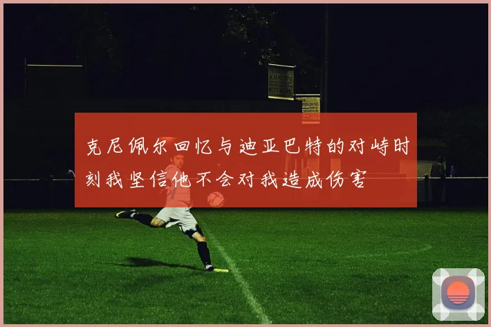 克尼佩尔回忆与迪亚巴特的对峙时刻我坚信他不会对我造成伤害