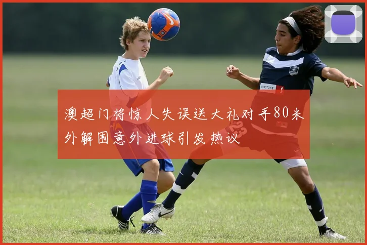 澳超门将惊人失误送大礼对手80米外解围意外进球引发热议