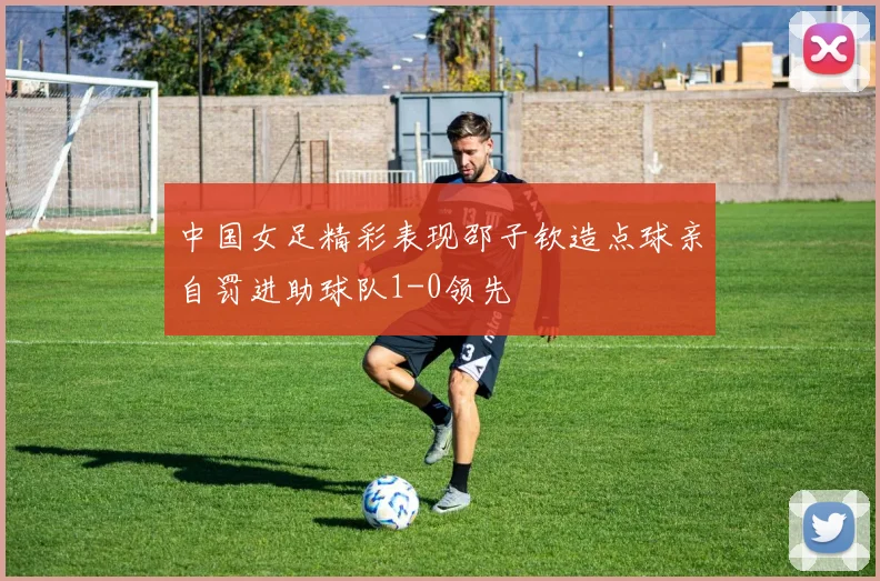 中国女足精彩表现邵子钦造点球亲自罚进助球队1-0领先