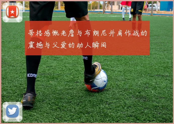 蒂格感慨老詹与布朗尼并肩作战的震撼与父爱的动人瞬间