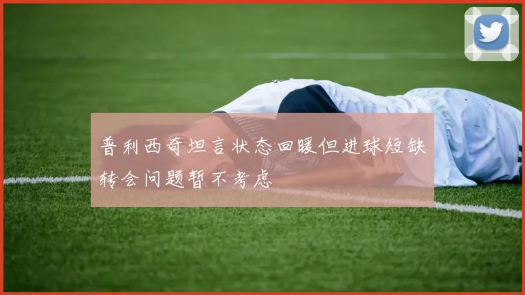 普利西奇坦言状态回暖但进球短缺转会问题暂不考虑
