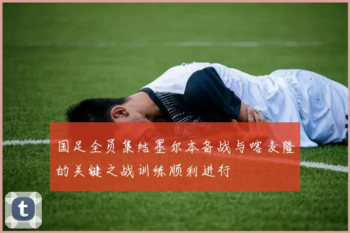 国足全员集结墨尔本备战与喀麦隆的关键之战训练顺利进行