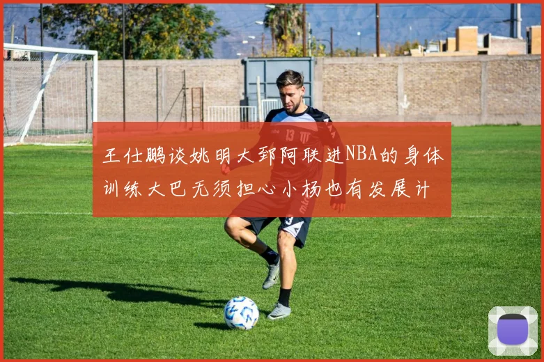 王仕鹏谈姚明大郅阿联进NBA的身体训练大巴无须担心小杨也有发展计划