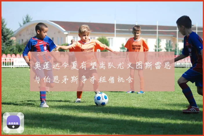 奥蓬达今夏有望离队尤文图斯雷恩与伯恩茅斯争夺租借机会