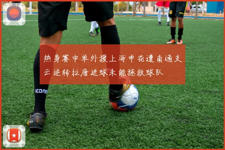 热身赛中单外援上海申花遭南通支云逆转拉唐进球未能拯救球队