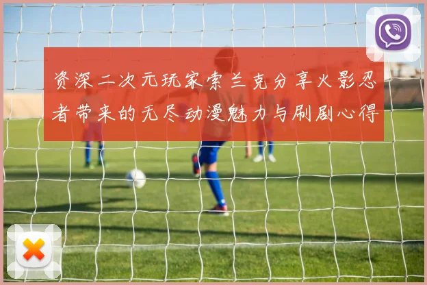 资深二次元玩家索兰克分享火影忍者带来的无尽动漫魅力与刷剧心得