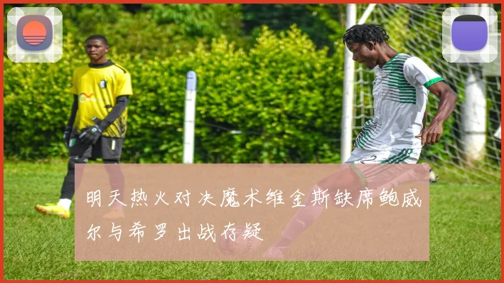 明天热火对决魔术维金斯缺席鲍威尔与希罗出战存疑