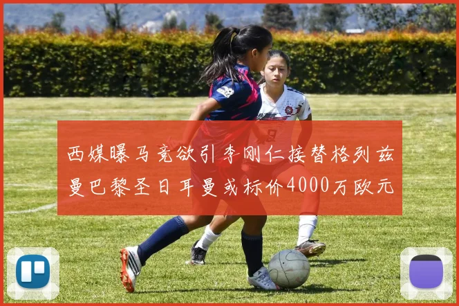 西媒曝马竞欲引李刚仁接替格列兹曼巴黎圣日耳曼或标价4000万欧元