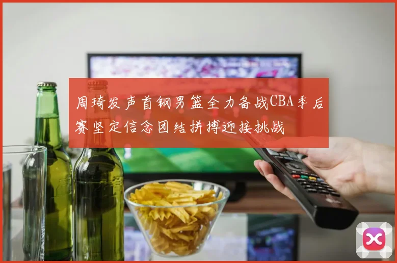 周琦发声首钢男篮全力备战CBA季后赛坚定信念团结拼搏迎接挑战
