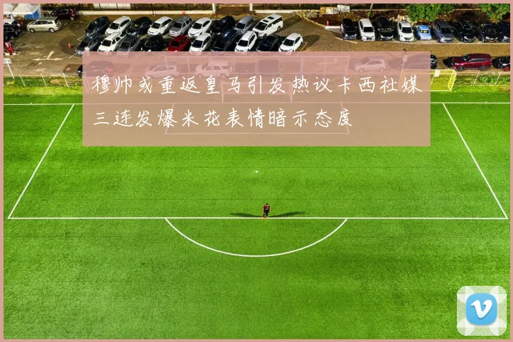 穆帅或重返皇马引发热议卡西社媒三连发爆米花表情暗示态度