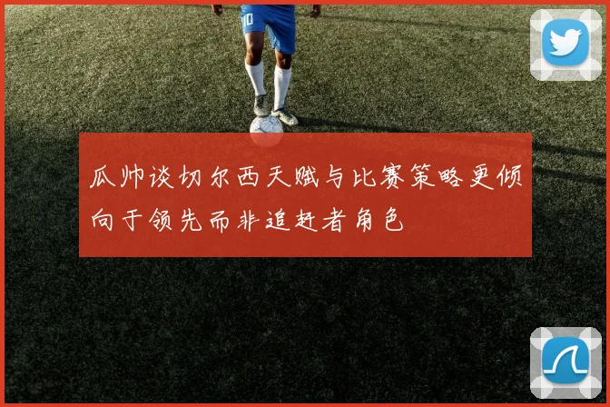 瓜帅谈切尔西天赋与比赛策略更倾向于领先而非追赶者角色