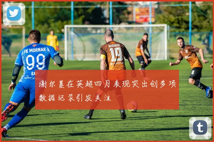 谢尔基在英超四月表现突出创多项数据记录引发关注