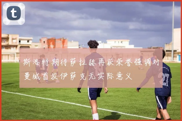 斯洛特期待萨拉赫再获荣誉强调对曼城首发伊萨克无实际意义