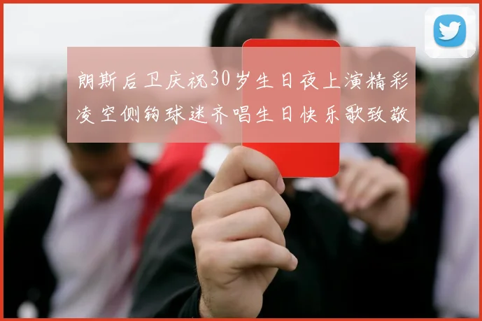 朗斯后卫庆祝30岁生日夜上演精彩凌空侧钩球迷齐唱生日快乐歌致敬